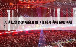 长沙任贤齐演唱会直播（任贤齐演唱会现场版）