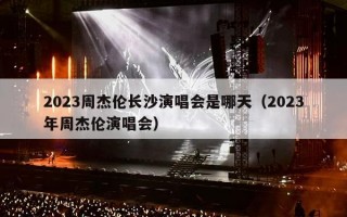 2023周杰伦长沙演唱会是哪天（2023年周杰伦演唱会）